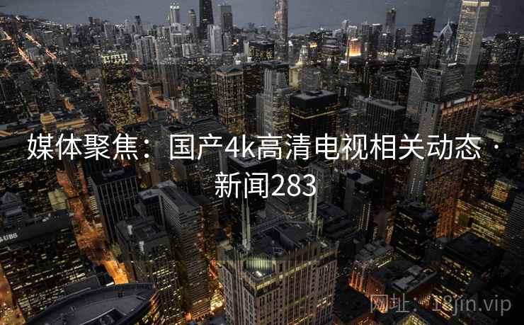 媒体聚焦:国产4k高清电视相关动态 · 新闻283