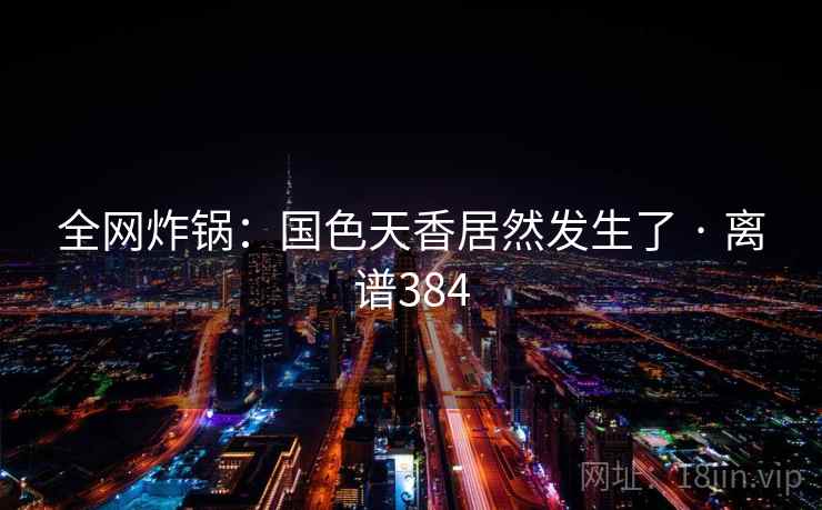 全网炸锅:国色天香居然发生了 · 离谱384