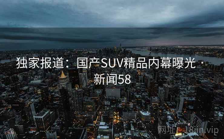 独家报道：国产SUV精品内幕曝光 · 新闻58