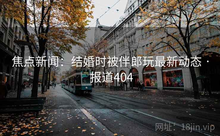焦点新闻：结婚时被伴郎玩最新动态 · 报道404
